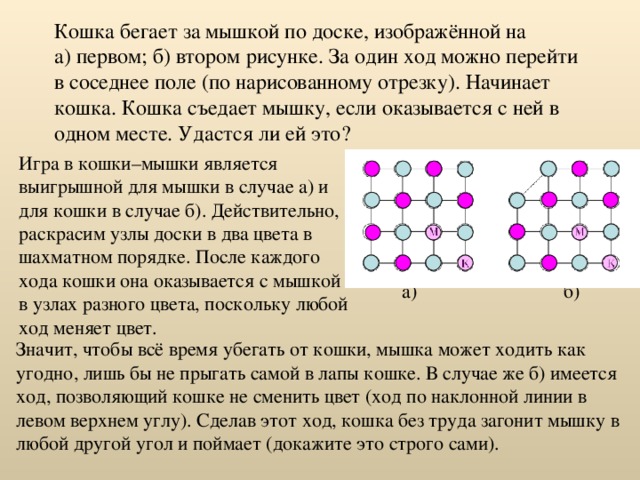 Кошка бегает за мышкой по доске, изображённой на а) первом; б) втором рисунке. За один ход можно перейти в соседнее поле (по нарисованному отрезку). Начинает кошка. Кошка съедает мышку, если оказывается с ней в одном месте. Удастся ли ей это? Игра в кошки–мышки является выигрышной для мышки в случае а) и для кошки в случае б). Действительно, раскрасим узлы доски в два цвета в шахматном порядке. После каждого хода кошки она оказывается с мышкой в узлах разного цвета, поскольку любой ход меняет цвет. б) а) Значит, чтобы всё время убегать от кошки, мышка может ходить как угодно, лишь бы не прыгать самой в лапы кошке. В случае же б) имеется ход, позволяющий кошке не сменить цвет (ход по наклонной линии в левом верхнем углу). Сделав этот ход, кошка без труда загонит мышку в любой другой угол и поймает (докажите это строго сами). 