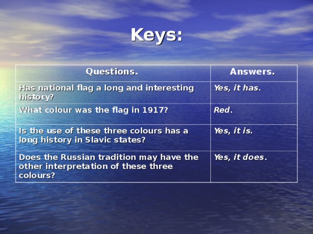 Keys: Questions.  Answers .  Has national flag a long and interesting history?  Yes, it has.  What colour was the flag in 1917?  Red.  Is the use of these three colours has a long history in Slavic states?  Yes, it is.  Does the Russian tradition may have the other interpretation of these three colours?  Yes, it does .