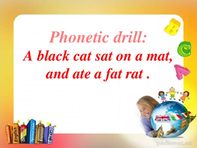 Phonetic drill:  A black cat sat on a mat,  and ate a fat rat .         