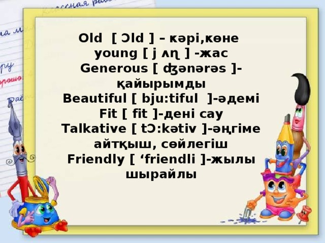 Old [ Ɔld ] – кәрі,көне  young [ j ʌɳ ] -жаc  Generous [ ʤǝnǝrǝs ]-қайырымды  Beautiful [ bju:tiful ]-әдемі  Fit [ fit ]-дені сау  Talkative [ tƆ:kәtiv ]-әңгіме айтқыш, сөйлегіш  Friendly [ ‘friеndli ]-жылы  шырайлы     