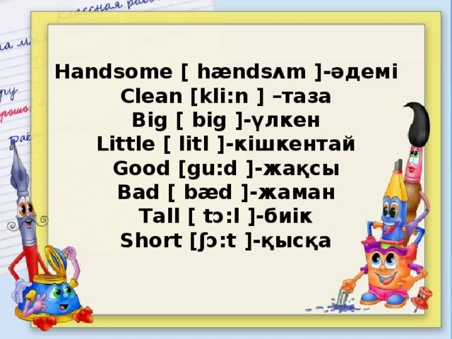 Handsome [ hændsʌm ]-әдемі  Clean [kli:n ] –таза  Big [ big ]-үлкен  Little [ litl ]-кішкентай  Good [gu:d ]-жақсы  Bad [ bæd ]-жаман  Tall [ tɔ:l ]-биік  Short [ʃɔ:t ]-қысқа   