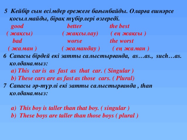  5 Кейбір сын есімдер ережеге бағынбайды. Оларға ешнәрсе  қосылмайды, бірақ түбірлері өзгереді.   good better the best  ( жақсы) ( жақсылау) ( ең жақсы )  bad worse the worst  ( жаман ) ( жамандау ) ( ең жаман )  6 Сапасы бірдей екі затты салыстырғанда, as…as., such…as.  қолданамыз:  a) This car is as fast as that car. ( Singular )  b) These cars are as fast as those cars. ( Plural)  7 Сапасы әр-түрлі екі затты салыстырғанда , than  қолданамыз:   a) This boy is taller than that boy. ( singular )  b) These boys are taller than those boys ( plural ) 