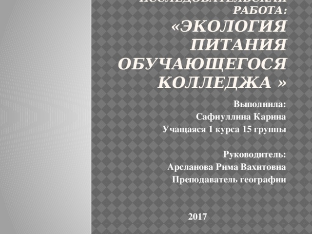 Исследовательская работа:  «Экология питания обучающегося колледжа »   Выполнила: Сафиуллина Карина Учащаяся 1 курса 15 группы   Руководитель: Арсланова Рима Вахитовна Преподаватель географии     2017 