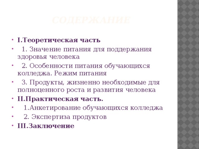 Содержание I.Теоретическая часть  1. Значение питания для поддержания здоровья человека  2. Особенности питания обучающихся колледжа. Режим питания  3. Продукты, жизненно необходимые для полноценного роста и развития человека II.Практическая часть.  1.Анкетирование обучающихся колледжа  2. Экспертиза продуктов III.Заключение 