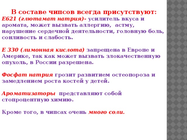   В составе чипсов всегда присутствуют: Е621 (глютамат натрия)-  усилитель вкуса и аромата, может вызвать аллергию,  астму, нарушение сердечной деятельности, головную боль, сонливость и слабость.  Е 330 (лимонная кислота)  запрещена в Европе и Америке, так как может вызвать злокачественную опухоль, в России разрешена.  Фосфат натрия  грозит развитием остеопороза и замедлением роста костей у детей.  Ароматизаторы   представляют собой стопроцентную химию.  Кроме того, в чипсах очень много соли.   