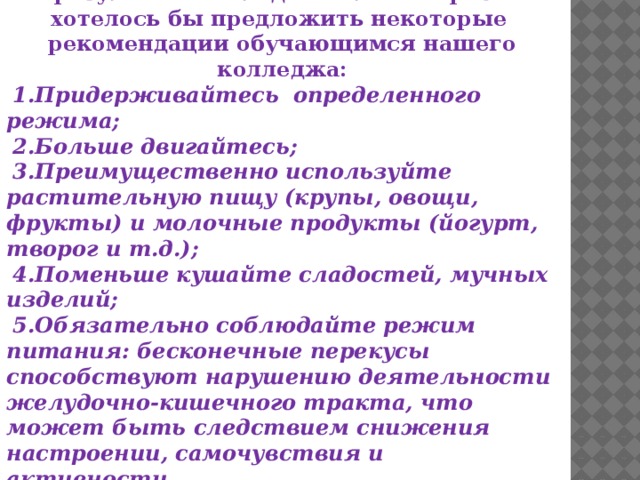 ЗАКЛЮЧЕНИЕ В результате исследовательской работы хотелось бы предложить некоторые рекомендации обучающимся нашего колледжа: Придерживайтесь определенного режима; Больше двигайтесь; Преимущественно используйте растительную пищу (крупы, овощи, фрукты) и молочные продукты (йогурт, творог и т.д.); Поменьше кушайте сладостей, мучных изделий; Обязательно соблюдайте режим питания: бесконечные перекусы способствуют нарушению деятельности желудочно-кишечного тракта, что может быть следствием снижения настроении, самочувствия и активности.  БУДЬТЕ ЗДОРОВЫ! 