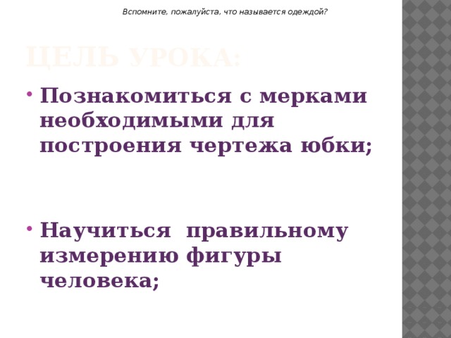 Вспомните, пожалуйста, что называется одеждой? Цель урока: Познакомиться с мерками необходимыми для построения чертежа юбки;   Научиться правильному измерению фигуры человека;  