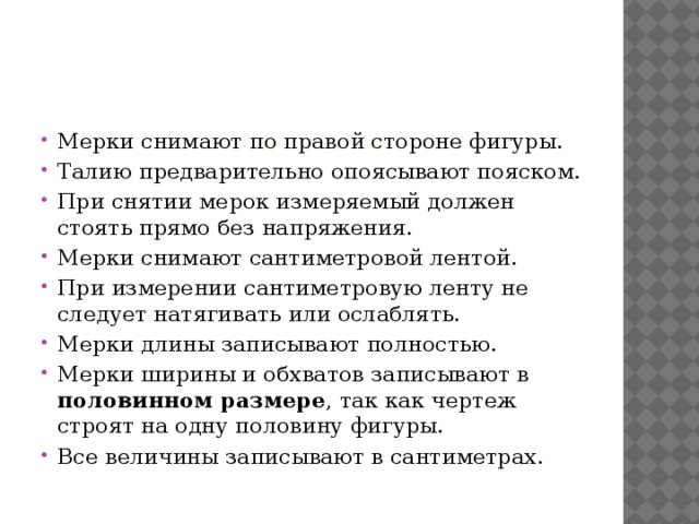       При снятии мерок нужно помнить правила.   Мерки снимают по правой стороне фигуры. Талию предварительно опоясывают пояском. При снятии мерок измеряемый должен стоять прямо без напряжения. Мерки снимают сантиметровой лентой. При измерении сантиметровую ленту не следует натягивать или ослаблять. Мерки длины записывают полностью. Мерки ширины и обхватов записывают в половинном размере , так как чертеж строят на одну половину фигуры. Все величины записывают в сантиметрах.  