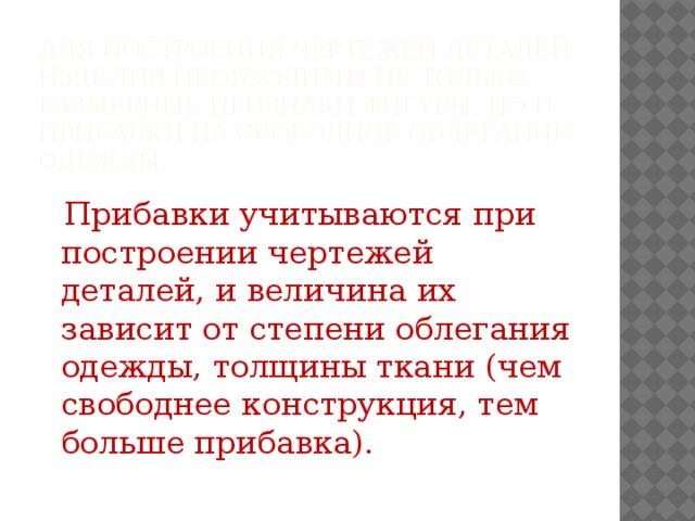 Для построения чертежей деталей изделия необходимы не только размерные признаки фигуры, но и прибавки на свободное облегание одежды.  Прибавки учитываются при построении чертежей деталей, и величина их зависит от степени облегания одежды, толщины ткани (чем свободнее конструкция, тем больше прибавка).  