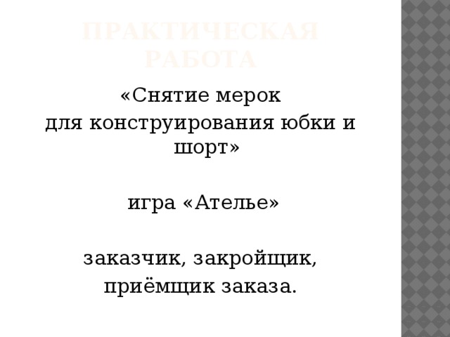 Практическая работа  «Снятие мерок для конструирования юбки и шорт»  игра «Ателье»  заказчик, закройщик, приёмщик заказа.  