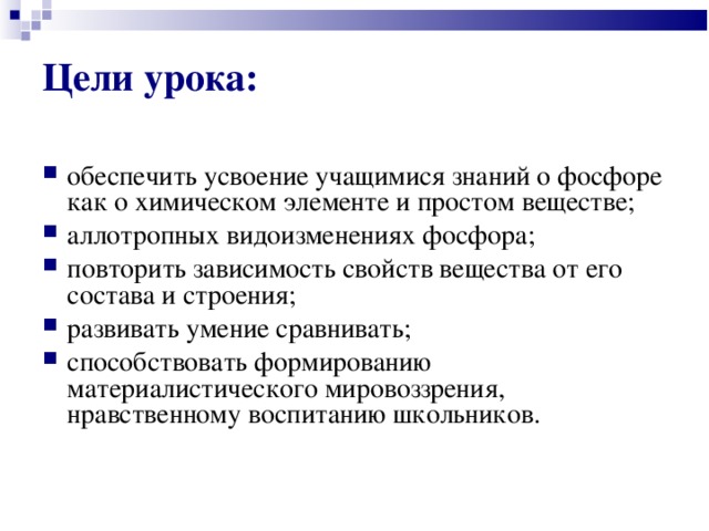 Цели урока:  обеспечить усвоение учащимися знаний о фосфоре как о химическом элементе и простом веществе; аллотропных видоизменениях фосфора; повторить зависимость свойств вещества от его состава и строения; развивать умение сравнивать; способствовать формированию материалистического мировоззрения, нравственному воспитанию школьников.   