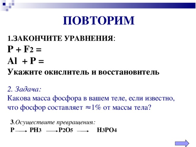 ПОВТОРИМ 1.ЗАКОНЧИТЕ УРАВНЕНИЯ :  Р + F 2 =  Al + P =  Укажите окислитель и восстановитель 2 . Задача: Какова масса фосфора в вашем теле, если известно, что фосфор составляет ≈1% от массы тела? 3 .Осуществите превращения: Р   РН 3   Р 2 О 5    Н 3 РО 4  