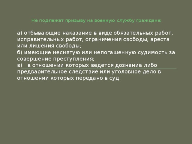 Не подлежат призыву на военную службу граждане:   а) отбывающие наказание в виде обязательных работ, исправительных работ, ограничения свободы, ареста или лишения свободы; б) имеющие неснятую или непогашенную судимость за совершение преступления; в)   в отношении которых ведется дознание либо предварительное следствие или уголовное дело в отношении которых передано в суд. 