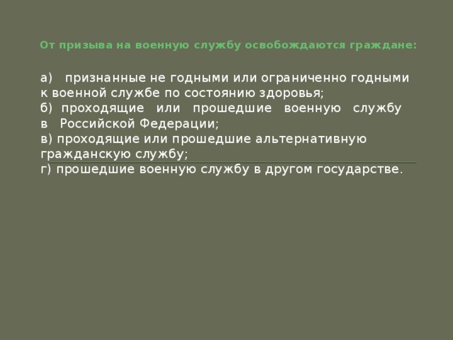 От призыва на военную службу освобождаются граждане: а)   признанные не годными или ограниченно годными к военной службе по состоянию здоровья; б)  проходящие   или   прошедшие   военную   службу   в   Российской Федерации; в) проходящие или прошедшие альтернативную гражданскую службу; г) прошедшие военную службу в другом государстве. 