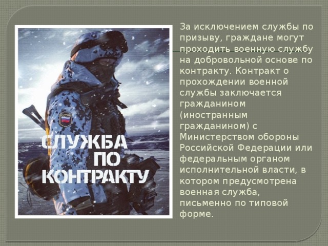 За исключением службы по призыву, граждане могут проходить военную службу на добровольной основе по контракту. Контракт о прохождении военной службы заключается гражданином (иностранным гражданином) с Министерством обороны Российской Федерации или федеральным органом исполнительной власти, в котором предусмотрена военная служба, письменно по типовой форме. 