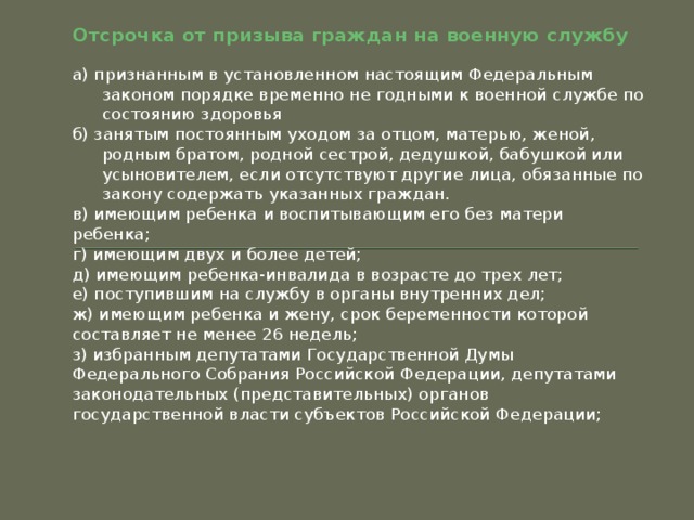 Отсрочка от призыва граждан на военную службу а) признанным в установленном настоящим Федеральным законом порядке временно не годными к военной службе по состоянию здоровья б) занятым постоянным уходом за отцом, матерью, женой, родным братом, родной сестрой, дедушкой, бабушкой или усыновителем, если отсутствуют другие лица, обязанные по закону содержать указанных граждан. в) имеющим ребенка и воспитывающим его без матери ребенка; г) имеющим двух и более детей; д) имеющим ребенка-инвалида в возрасте до трех лет; е) поступившим на службу в органы внутренних дел; ж) имеющим ребенка и жену, срок беременности которой составляет не менее 26 недель; з) избранным депутатами Государственной Думы Федерального Собрания Российской Федерации, депутатами законодательных (представительных) органов государственной власти субъектов Российской Федерации; 