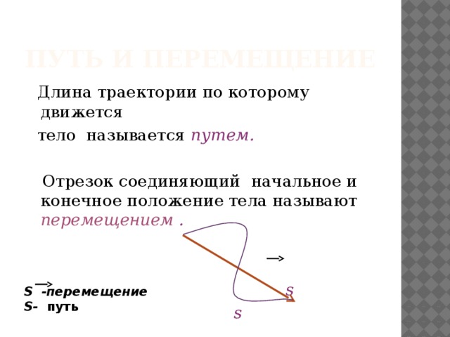 Путь и перемещение  Длина траектории по которому движется  тело называется путем.   Отрезок соединяющий  начальное и конечное положение тела называют перемещением .      s  s S -перемещение S- путь