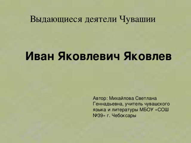  Выдающиеся деятели Чувашии Иван Яковлевич Яковлев Автор: Михайлова Светлана Геннадьевна, учитель чувашского языка и литературы МБОУ «СОШ №39» г. Чебоксары 