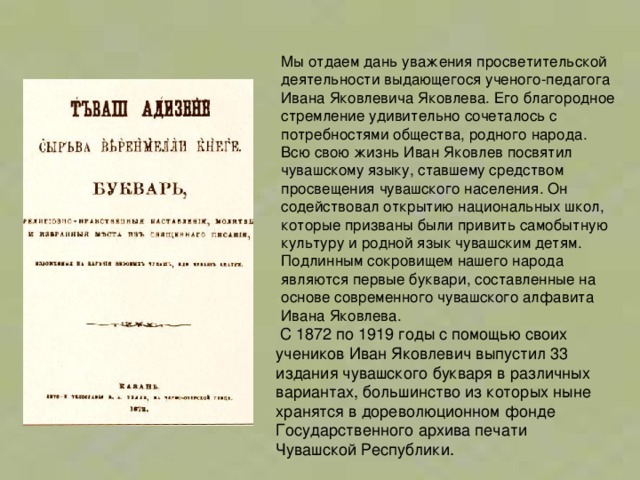 Мы отдаем дань уважения просветительской деятельности выдающегося ученого-педагога Ивана Яковлевича Яковлева. Его благородное стремление удивительно сочеталось с потребностями общества, родного народа. Всю свою жизнь Иван Яковлев посвятил чувашскому языку, ставшему средством просвещения чувашского населения. Он содействовал открытию национальных школ, которые призваны были привить самобытную культуру и родной язык чувашским детям. Подлинным сокровищем нашего народа являются первые буквари, составленные на основе современного чувашского алфавита Ивана Яковлева.  С 1872 по 1919 годы с помощью своих учеников Иван Яковлевич выпустил 33 издания чувашского букваря в различных вариантах, большинство из которых ныне хранятся в дореволюционном фонде Государственного архива печати Чувашской Республики. 