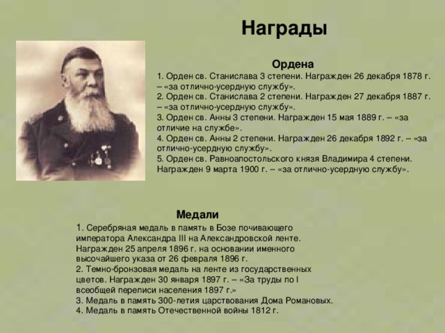 Награды  Ордена 1. Орден св. Станислава 3 степени. Награжден 26 декабря 1878 г. – «за отлично-усердную службу».  2. Орден св. Станислава 2 степени. Награжден 27 декабря 1887 г. – «за отлично-усердную службу».  3. Орден св. Анны 3 степени. Награжден 15 мая 1889 г. – «за отличие на службе».  4. Орден св. Анны 2 степени. Награжден 26 декабря 1892 г. – «за отлично-усердную службу».  5. Орден св. Равноапостольского князя Владимира 4 степени. Награжден 9 марта 1900 г. – «за отлично-усердную службу».     Медали 1 . Серебряная медаль в память в Бозе почивающего императора Александра III на Александровской ленте. Награжден 25 апреля 1896 г. на основании именного высочайшего указа от 26 февраля 1896 г.  2. Темно-бронзовая медаль на ленте из государственных цветов. Награжден 30 января 1897 г. – «За труды по I всеобщей переписи населения 1897 г.»  3. Медаль в память 300-летия царствования Дома Романовых.  4. Медаль в память Отечественной войны 1812 г.    