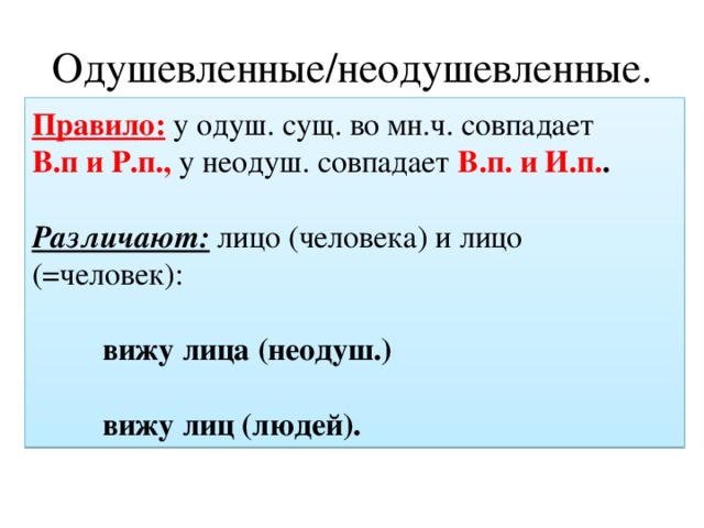 Одушевленные/неодушевленные. Правило: у одуш. сущ. во мн.ч. совпадает В.п и Р.п., у неодуш. совпадает В.п. и И.п. .  Различают:  лицо (человека) и лицо (=человек):    вижу лица (неодуш.)    вижу лиц (людей). 