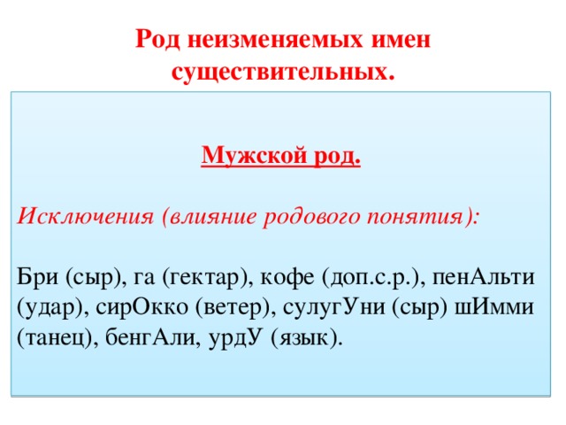Род неизменяемых имен существительных. Мужской род. Мужской род. Слова, обозначающие лиц мужского пола (атташЕ, дЕнди, импресАрио,конферансьЕ, маЭстро, нЕдоросль, рантьЕ, рЕфери). Слова. Обозначающие животных, птиц (какадУ, кенгурУ, колИбри +ж.р, фламИнго, шимпанзЕ) Исключения (влияние родового понятия): Бри (сыр), га (гектар), кофе (доп.с.р.), пенАльти (удар), сирОкко (ветер), сулугУни (сыр) шИмми (танец), бенгАли, урдУ (язык). 