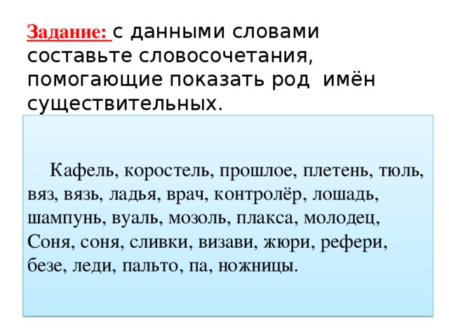 Задание: с данными словами составьте словосочетания, помогающие показать род имён существительных.  Кафель, коростель, прошлое, плетень, тюль, вяз, вязь, ладья, врач, контролёр, лошадь, шампунь, вуаль, мозоль, плакса, молодец, Соня, соня, сливки, визави, жюри, рефери, безе, леди, пальто, па, ножницы. 