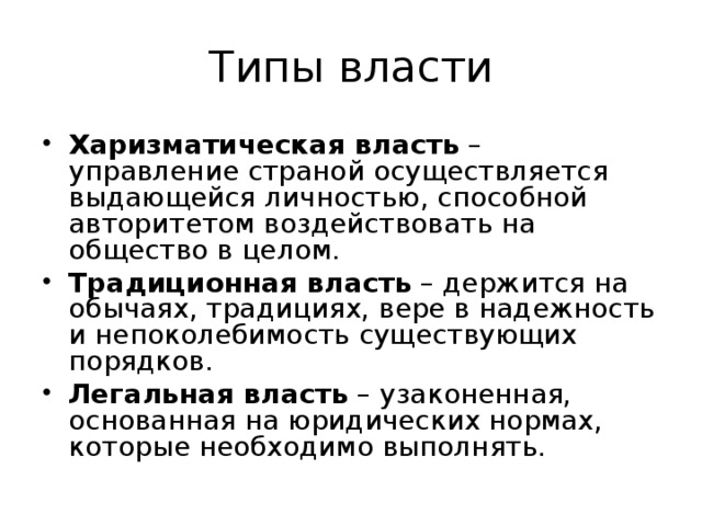 Типы власти Харизматическая власть – управление страной осуществляется выдающейся личностью, способной авторитетом воздействовать на общество в целом. Традиционная власть – держится на обычаях, традициях, вере в надежность и непоколебимость существующих порядков. Легальная власть – узаконенная, основанная на юридических нормах, которые необходимо выполнять. 