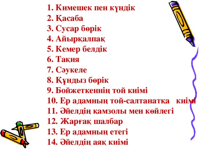 1. Кимешек пен күндік 2. Қасаба 3. Сусар бөрік 4. Айырқалпақ 5. Кемер белдік 6. Тақия 7. Сәукеле 8. Құндыз бөрік 9. Бойжеткеннің той киімі 10. Ер адамның той-салтанатқа киімі 11. Әйелдің қамзолы мен көйлегі 12. Жарғақ шалбар 13. Ер адамның етегі 14. Әйелдің аяқ киімі  