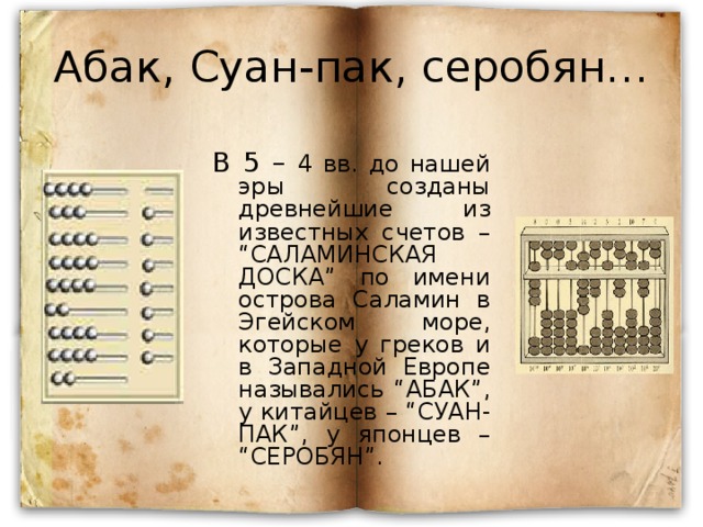 Абак, Суан-пак, серобян… В 5 – 4 вв. до нашей эры созданы древнейшие из известных счетов – “САЛАМИНСКАЯ ДОСКА” по имени острова Саламин в Эгейском море, которые у греков и в Западной Европе назывались “АБАК”, у китайцев – “СУАН-ПАК”, у японцев – “СЕРОБЯН”.  