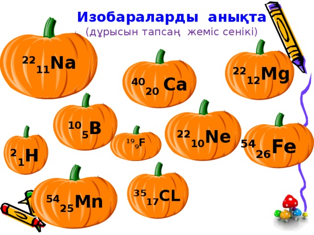Изобараларды анықта  (дұрысын тапсаң жеміс сенікі) 22 11 N а 22 12 Mg 40 20 Ca 10 5 B 22 10 Ne 54 26 Fe  19 9 F 2 1 H 35 17 CL 54 25 Mn 
