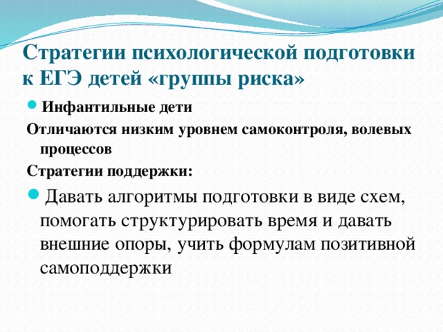 Стратегии психологической подготовки к ЕГЭ детей «группы риска» Инфантильные дети Отличаются низким уровнем самоконтроля, волевых процессов Стратегии поддержки: Давать алгоритмы подготовки в виде схем, помогать структурировать время и давать внешние опоры, учить формулам позитивной самоподдержки 