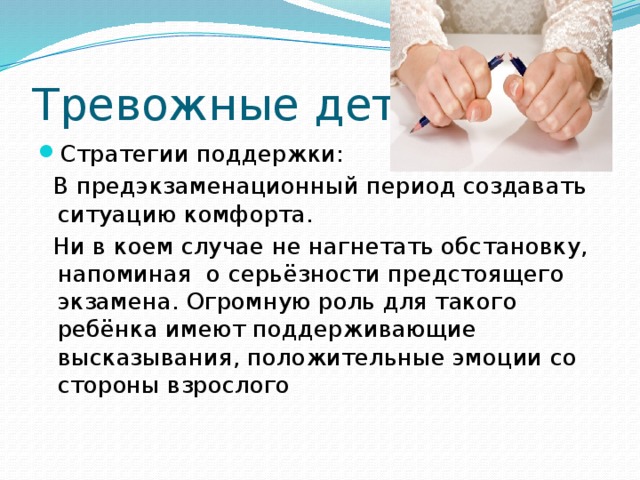 Тревожные дети Стратегии поддержки:  В предэкзаменационный период создавать ситуацию комфорта.  Ни в коем случае не нагнетать обстановку, напоминая о серьёзности предстоящего экзамена. Огромную роль для такого ребёнка имеют поддерживающие высказывания, положительные эмоции со стороны взрослого 
