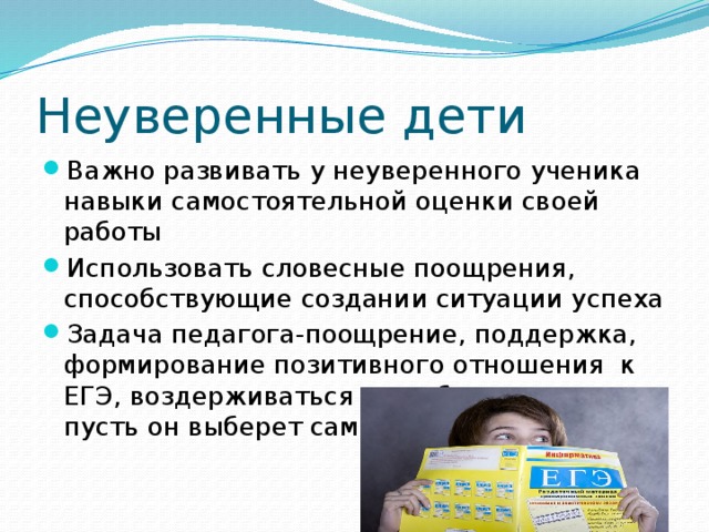 Неуверенные дети Важно развивать у неуверенного ученика навыки самостоятельной оценки своей работы Использовать словесные поощрения, способствующие создании ситуации успеха Задача педагога-поощрение, поддержка, формирование позитивного отношения к ЕГЭ, воздерживаться от выбора стратегии, пусть он выберет сам 