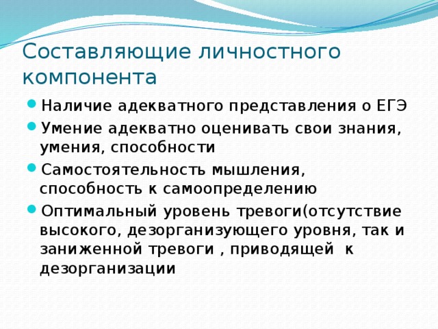 Составляющие личностного компонента Наличие адекватного представления о ЕГЭ Умение адекватно оценивать свои знания, умения, способности Самостоятельность мышления, способность к самоопределению Оптимальный уровень тревоги(отсутствие высокого, дезорганизующего уровня, так и заниженной тревоги , приводящей к дезорганизации 