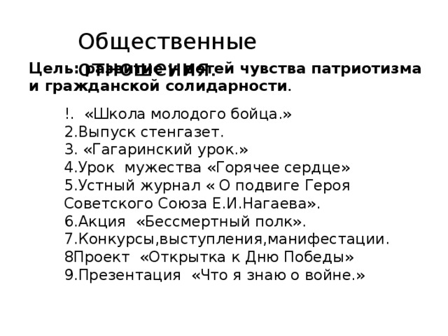 !. «Школа молодого бойца.» 2.Выпуск стенгазет. 3. «Гагаринский урок.» 4.Урок мужества «Горячее сердце» 5.Устный журнал « О подвиге Героя Советского Союза Е.И.Нагаева». 6.Акция «Бессмертный полк». 7.Конкурсы,выступления,манифестации. 8Проект «Открытка к Дню Победы» 9.Презентация «Что я знаю о войне.» Общественные отношения. Цель: развитие у детей чувства патриотизма и гражданской солидарности . 