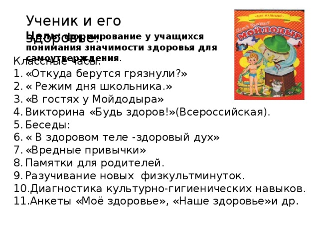 Ученик и его здоровье. Цель: формирование у учащихся понимания значимости здоровья для самоутверждения . Классные часы. «Откуда берутся грязнули?» « Режим дня школьника.» «В гостях у Мойдодыра» Викторина «Будь здоров!»(Всероссийская). Беседы: « В здоровом теле -здоровый дух» «Вредные привычки» Памятки для родителей. Разучивание новых физкультминуток. Диагностика культурно-гигиенических навыков. Анкеты «Моё здоровье», «Наше здоровье»и др. 