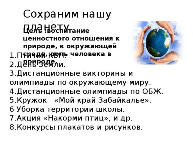 Сохраним нашу планету . Цель :воспитание ценностного отношения к природе, к окружающей среде, роль человека в природе. 1.Птичий КВН. 2.День Земли. 3.Дистанционные викторины и олимпиады по окружающему миру. 4.Дистанционные олимпиады по ОБЖ. 5.Кружок «Мой край Забайкалье». 6 Уборка территории школы. 7.Акция «Накорми птиц», и др. 8.Конкурсы плакатов и рисунков. 
