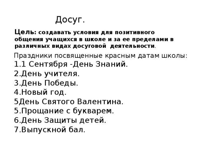 Досуг. Цель : создавать условия для позитивного общения учащихся в школе и за ее пределами в различных видах досуговой деятельности . Праздники посвященные красным датам школы: 1.1 Сентября -День Знаний. 2.День учителя. 3.День Победы. 4.Новый год. 5День Святого Валентина. 5.Прощание с букварем. 6.День Защиты детей. 7.Выпускной бал. 
