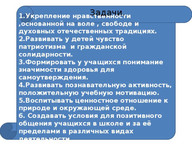 1.Укрепление нравственности ,основанной на воле , свободе и духовных отечественных традициях.  Задачи. 2.Развивать у детей чувство патриотизма и гражданской солидарности. 3.Формировать у учащихся понимание значимости здоровья для самоутверждения. 4.Развивать познавательную активность, положительную учебную мотивацию. 5.Воспитывать ценностное отношение к природе и окружающей среде. 6. Создавать условия для позитивного общения учащихся в школе и за её пределами в различных видах деятельности. 