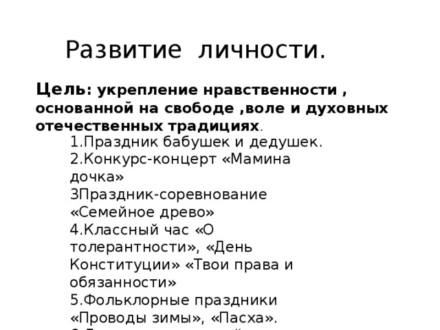  Развитие личности. 1.Праздник бабушек и дедушек. 2.Конкурс-концерт «Мамина дочка» 3Праздник-соревнование «Семейное древо» 4.Классный час «О толерантности», «День Конституции» «Твои права и обязанности» 5.Фольклорные праздники «Проводы зимы», «Пасха». 6.День защиты детей. Цель : укрепление нравственности , основанной на свободе ,воле и духовных отечественных традициях . 