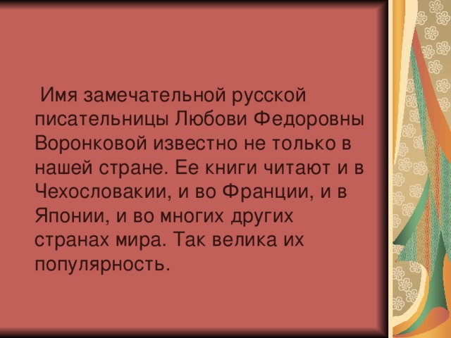  Имя замечательной русской писательницы Любови Федоровны Воронковой известно не только в нашей стране. Ее книги читают и в Чехословакии, и во Франции, и в Японии, и во многих других странах мира. Так велика их популярность. 