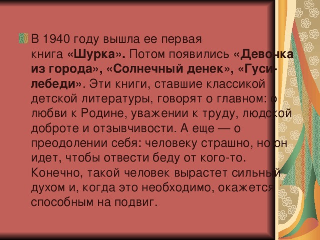 В 1940 году вышла ее первая книга  «Шурка».  Потом появились  «Девочка из города», «Солнечный денек», «Гуси-лебеди» . Эти книги, ставшие классикой детской литературы, говорят о главном: о любви к Родине, уважении к труду, людской доброте и отзывчивости. А еще — о преодолении себя: человеку страшно, но он идет, чтобы отвести беду от кого-то. Конечно, такой человек вырастет сильный духом и, когда это необходимо, окажется способным на подвиг. 