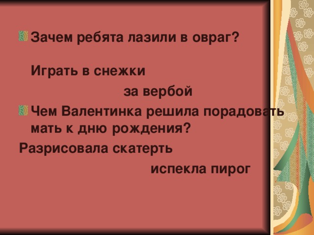 Зачем ребята лазили в овраг?   Играть в снежки  за вербой                           Чем Валентинка решила порадовать мать к дню рождения? Разрисовала скатерть  испекла пирог  