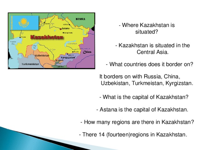 - Where Kazakhstan is situated?  - Kazakhstan is situated in the  Central Asia . - What countries does it border on? It borders on with Russia, China,  Uzbekistan, Turkmeistan, Kyrgizstan . - What is the capital of Kazakhstan?  - Astana is the capital of Kazakhstan. - How many regions are there in Kazakhstan? - There 14 (fourteen)regions in Kazakhstan. 