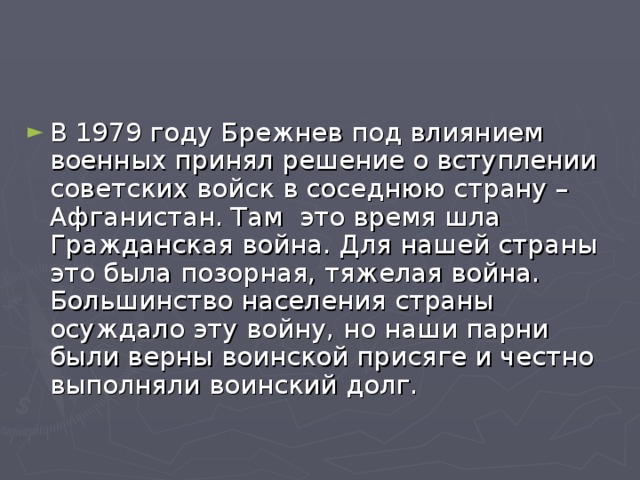 В 1979 году Брежнев под влиянием военных принял решение о вступлении советских войск в соседнюю страну – Афганистан. Там это время шла Гражданская война. Для нашей страны это была позорная, тяжелая война. Большинство населения страны осуждало эту войну, но наши парни были верны воинской присяге и честно выполняли воинский долг. 