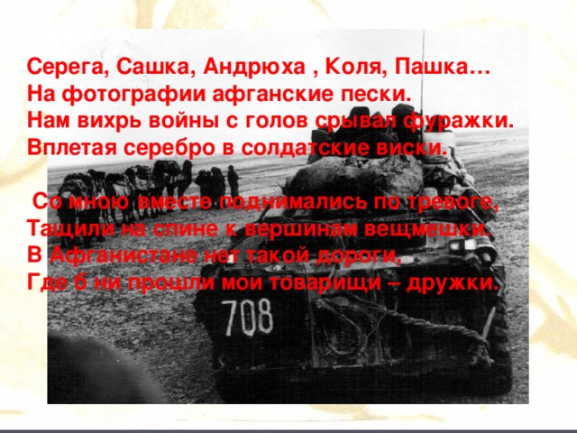Серега, Сашка, Андрюха , Коля, Пашка…  На фотографии афганские пески.  Нам вихрь войны с голов срывал фуражки.  Вплетая серебро в солдатские виски.   Со мною вместе поднимались по тревоге,  Тащили на спине к вершинам вещмешки.  В Афганистане нет такой дороги,  Где б ни прошли мои товарищи – дружки.    