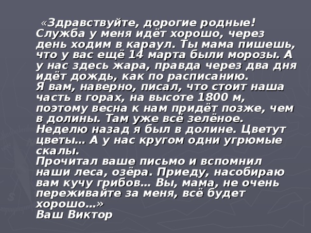  « Здравствуйте, дорогие родные!  Служба у меня идёт хорошо, через день ходим в караул. Ты мама пишешь, что у вас ещё 14 марта были морозы. А у нас здесь жара, правда через два дня идёт дождь, как по расписанию.  Я вам, наверно, писал, что стоит наша часть в горах, на высоте 1800 м, поэтому весна к нам придёт позже, чем в долины. Там уже всё зелёное. Неделю назад я был в долине. Цветут цветы… А у нас кругом одни угрюмые скалы.  Прочитал ваше письмо и вспомнил наши леса, озёра. Приеду, насобираю вам кучу грибов… Вы, мама, не очень переживайте за меня, всё будет хорошо…»  Ваш Виктор 