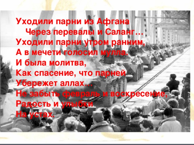 Уходили парни из Афгана  Через перевалы и Саланг…  Уходили парни утром ранним,  А в мечети голосил мулла.  И была молитва,  Как спасение, что парней  Убережет аллах…  Не забыть февраль и воскресение,  Радость и улыбки  На устах. 