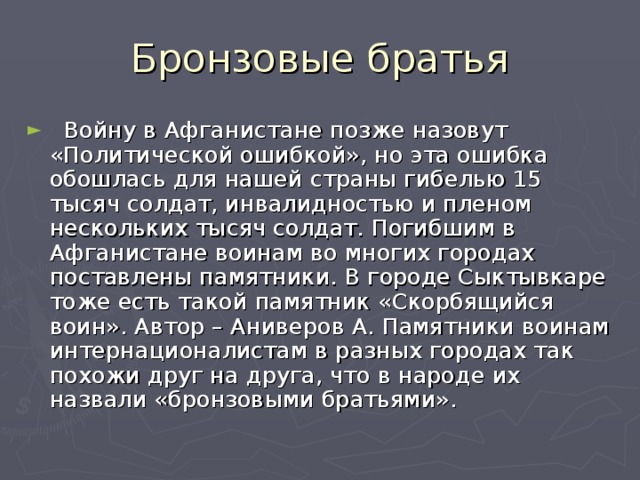 Бронзовые братья  Войну в Афганистане позже назовут «Политической ошибкой», но эта ошибка обошлась для нашей страны гибелью 15 тысяч солдат, инвалидностью и пленом нескольких тысяч солдат. Погибшим в Афганистане воинам во многих городах поставлены памятники. В городе Сыктывкаре тоже есть такой памятник «Скорбящийся воин». Автор – Аниверов А. Памятники воинам интернационалистам в разных городах так похожи друг на друга, что в народе их назвали «бронзовыми братьями». 